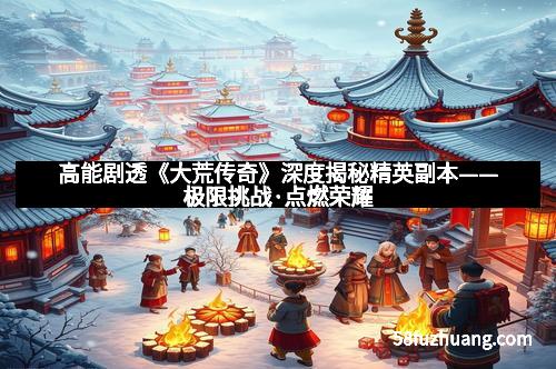 高能剧透《大荒传奇》深度揭秘精英副本——极限挑战·点燃荣耀