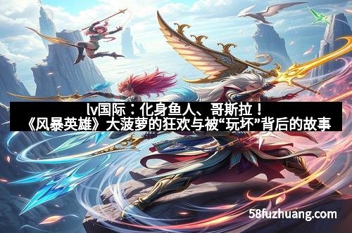 lv国际：化身鱼人、哥斯拉！《风暴英雄》大菠萝的狂欢与被“玩坏”背后的故事
